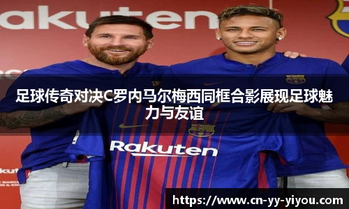 足球传奇对决C罗内马尔梅西同框合影展现足球魅力与友谊