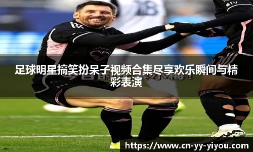 足球明星搞笑扮呆子视频合集尽享欢乐瞬间与精彩表演